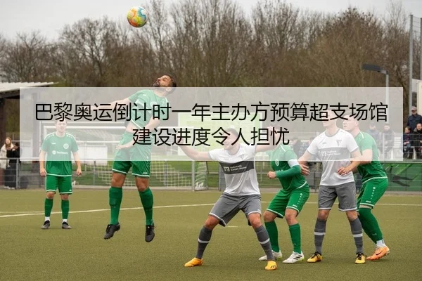 巴黎奥运倒计时一年主办方预算超支场馆建设进度令人担忧