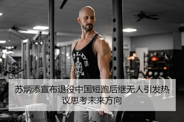苏炳添宣布退役中国短跑后继无人引发热议思考未来方向